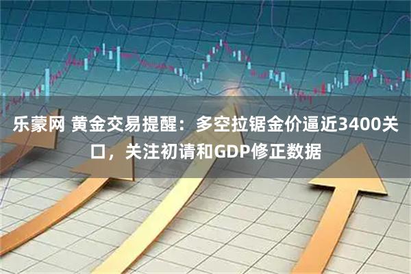 乐蒙网 黄金交易提醒：多空拉锯金价逼近3400关口，关注初请和GDP修正数据