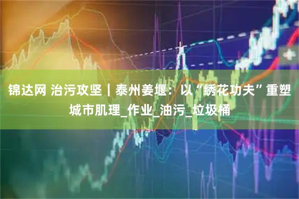 锦达网 治污攻坚｜泰州姜堰：以“绣花功夫”重塑城市肌理_作业_油污_垃圾桶