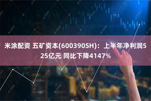 米涂配资 五矿资本(600390SH)：上半年净利润525亿元 同比下降4147%