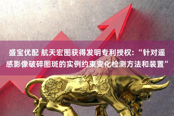 盛宝优配 航天宏图获得发明专利授权: “针对遥感影像破碎图斑的实例约束变化检测方法和装置”