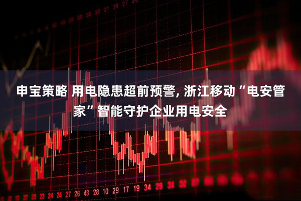 申宝策略 用电隐患超前预警, 浙江移动“电安管家”智能守护企业用电安全