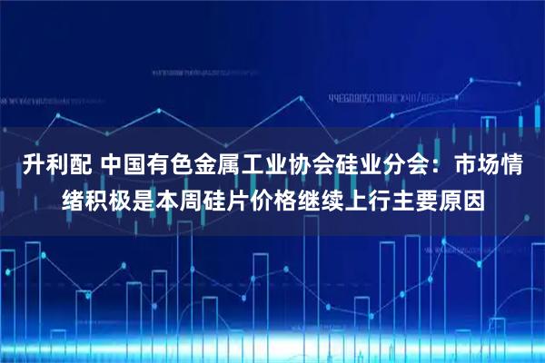 升利配 中国有色金属工业协会硅业分会：市场情绪积极是本周硅片价格继续上行主要原因