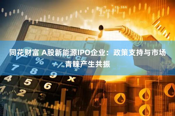 同花财富 A股新能源IPO企业：政策支持与市场青睐产生共振