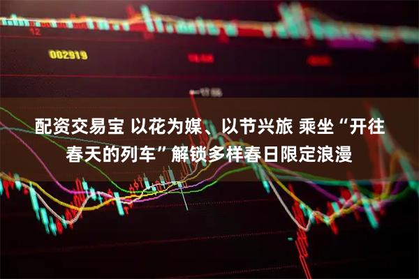配资交易宝 以花为媒、以节兴旅 乘坐“开往春天的列车”解锁多样春日限定浪漫