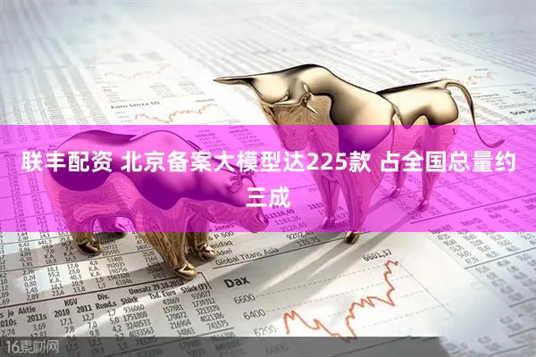 联丰配资 北京备案大模型达225款 占全国总量约三成