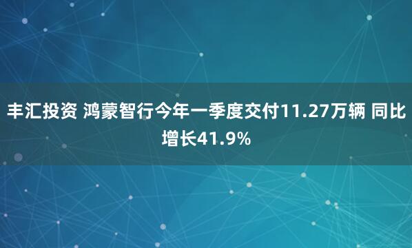 丰汇投资 鸿蒙智行今年一季度交付11.27万辆 同比增长41.9%