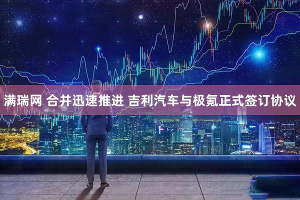 满瑞网 合并迅速推进 吉利汽车与极氪正式签订协议