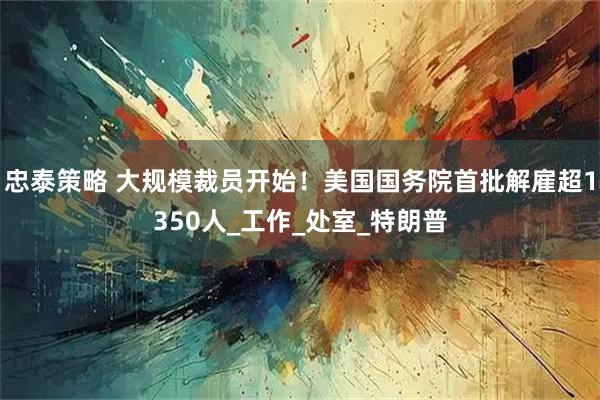 忠泰策略 大规模裁员开始！美国国务院首批解雇超1350人_工作_处室_特朗普