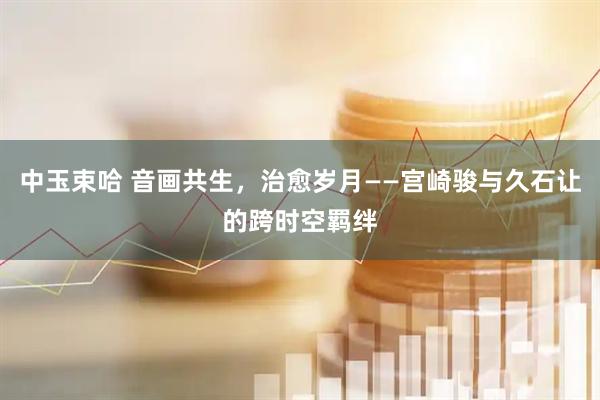 中玉束哈 音画共生，治愈岁月——宫崎骏与久石让的跨时空羁绊