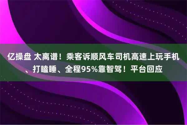 亿操盘 太离谱！乘客诉顺风车司机高速上玩手机、打瞌睡、全程95%靠智驾！平台回应
