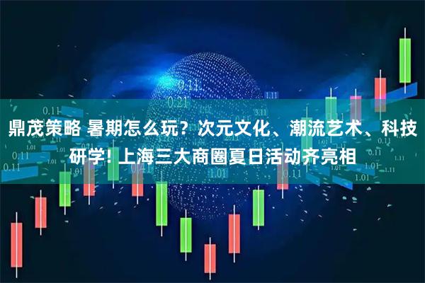 鼎茂策略 暑期怎么玩？次元文化、潮流艺术、科技研学! 上海三大商圈夏日活动齐亮相