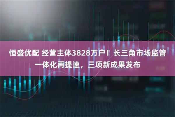 恒盛优配 经营主体3828万户！长三角市场监管一体化再提速，三项新成果发布