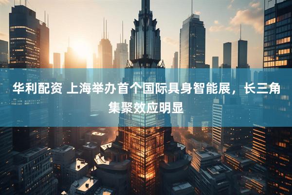华利配资 上海举办首个国际具身智能展，长三角集聚效应明显