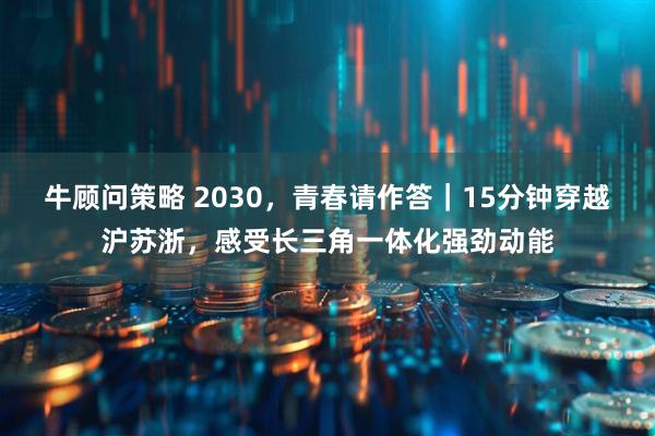 牛顾问策略 2030，青春请作答｜15分钟穿越沪苏浙，感受长三角一体化强劲动能