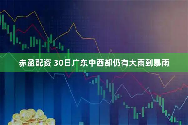 赤盈配资 30日广东中西部仍有大雨到暴雨