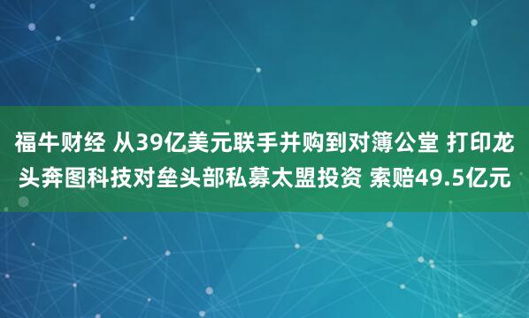 福牛财经 从39亿美元联手并购到对簿公堂 打印龙头奔图科技对垒头部私募太盟投资 索赔49.5亿元